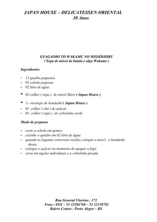 JAPAN HOUSE – DELICATESSEN ORIENTAL
                      30 Anos




               GYAGAIMO TO WAKAME NO MISSÔSHIRU
                 ( Sopa de missô de batata e alga Wakame )

Ingredientes

- 12 quiabo pequenos
- 01 cebola pequena
- 02 litro de água

-   02 colher ( sopa ) de missô Shiro ( Japan House )

-   ½ envelope de hondashi ( Japan House )
- 01 colher ( chá ) de açúcar
- 01 colher ( sopa ) de cebolinha verde

Modo de preparar

- corte a cebola em gomos
- cozinhe o quiabo em 02 litro de água
- quando os legumes estiverem cozidos coloque o missô , o hondashi
    shoyu
- coloque o açúcar no momento de apagar o fogo
- sirva em tigelas individuais e a cebolinha picada




                        Rua General Vitorino , 172
                 Fone : 0XX – 51 32284768 – 51 32110783
                    Bairro Centro - Porto Alegre – RS
 