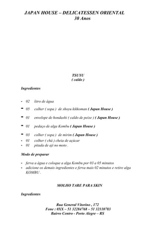 JAPAN HOUSE – DELICATESSEN ORIENTAL
                      30 Anos




                                 TSUYU
                                 ( caldo )

Ingredientes


- 02     litro de água

-   05   colher ( sopa ) de shoyu kikkoman ( Japan House )

-   01   envelope de hondashi ( caldo de peixe ) ( Japan House )

-   01   pedaço de alga Kombu ( Japan House )

-   03   colher ( sopa ) de mirim ( Japan House )
- 01     colher ( chá ) cheia de açúcar
- 01     pitada de aji no moto .

Modo de preparar

- ferva a água e coloque a alga Kombu por 03 a 05 minutos
- adicione os demais ingredientes e ferva mais 02 minutos e retire alga
  KOMBU .


                         MOLHO TARE PARA SKIN

Ingredientes

                       Rua General Vitorino , 172
                Fone : 0XX – 51 32284768 – 51 32110783
                   Bairro Centro - Porto Alegre – RS
 