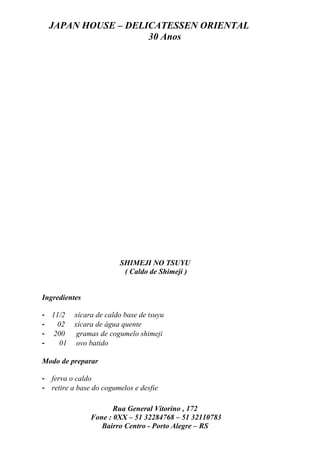 JAPAN HOUSE – DELICATESSEN ORIENTAL
                    30 Anos




                        SHIMEJI NO TSUYU
                         ( Caldo de Shimeji )


Ingredientes

- 11/2    xícara de caldo base de tsuyu
-   02    xícara de água quente
- 200      gramas de cogumelo shimeji
-    01    ovo batido

Modo de preparar

- ferva o caldo
- retire a base do cogumelos e desfie

                      Rua General Vitorino , 172
               Fone : 0XX – 51 32284768 – 51 32110783
                  Bairro Centro - Porto Alegre – RS
 