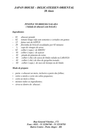 JAPAN HOUSE – DELICATESSEN ORIENTAL
                      30 Anos



               PINEPLE TO BROCOLI SALADA
                ( Salada de abacaxi com brócoli )

Ingredientes

-   01    abacaxi grande
-   02    tomate longa vida sem sementes e cortados em gomos
-   12    fatias raiz de LÓTUS
-   20    florzinha de brócoli escaldados por 02 minutos
-    ½    copo de vinagre de arroz
-   02    colher ( sopa ) de SHOYU
-    01   colher ( sopa ) de açúcar
-    01    pitada de pimenta do reino
-    01    colher ( chá ) de casca de limão ralada ou LARANJA
-    01    colher ( chá ) de óleo de gergelim tostado .
-    03    colher ( sopa ) de suco de laranja ou de limão

Modo de preparo

-   parta o abacaxi ao meio, inclusive a parte das folhas;
-   retire o miolo e corte em cubos pequenos;
-   corte ao meio o lótus;
-   misture todos os ingredientes;
-   sirva-se dentro do abacaxi .




                        Rua General Vitorino , 172
                 Fone : 0XX – 51 32284768 – 51 32110783
                    Bairro Centro - Porto Alegre – RS
 