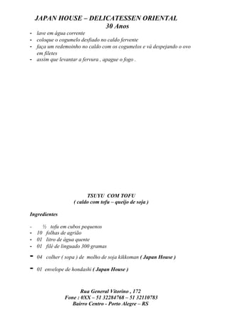 JAPAN HOUSE – DELICATESSEN ORIENTAL
                      30 Anos
- lave em água corrente
- coloque o cogumelo desfiado no caldo fervente
- faça um redemoinho no caldo com os cogumelos e vá despejando o ovo
  em filetes
- assim que levantar a fervura , apague o fogo .




                         TSUYU COM TOFU
                   ( caldo com tofu – queijo de soja )

Ingredientes

-   ½ tofu em cubos pequenos
- 10 folhas de agrião
- 01 litro de água quente
- 01 filé de linguado 300 gramas

-   04 colher ( sopa ) de molho de soja kikkoman ( Japan House )

-   01 envelope de hondashi ( Japan House )



                       Rua General Vitorino , 172
                Fone : 0XX – 51 32284768 – 51 32110783
                   Bairro Centro - Porto Alegre – RS
 