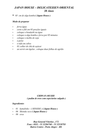 JAPAN HOUSE – DELICATESSEN ORIENTAL
                      30 Anos
-   05 cm de alga kombu ( Japan House )

Modo de preparar

-    ferva água
-    corte o filé em 05 porções iguais
-    coloque o hondashi na água
-    coloque a alga kombu e ferva por 05 minutos
-    coloque o molho de soja
-    o peixe
-    o tofu em cubos
-    01 colher de chá de açúcar
-    ao servir em tigelas , coloque duas folhas de agrião




                          CHIWAN-MUSHI
                ( pudim de ovos com especiarias salgado )

Ingredientes

-   01 kamaboko – ( HINODE ) ( Japan House )
-   06 Shiitake seco ( Japan House )
-   06 ovos


                       Rua General Vitorino , 172
                Fone : 0XX – 51 32284768 – 51 32110783
                   Bairro Centro - Porto Alegre – RS
 
