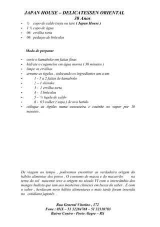 JAPAN HOUSE – DELICATESSEN ORIENTAL
                      30 Anos
-   ½ copo de caldo tsuyu ou tare ( Japan House )
-   1 ½ copo de água
-   06 ervilha torta
-   06 pedaços de brócolos


    Modo de preparar

-   corte o kamaboko em fatias finas
-   hidrate o cogumelos em água morna ( 30 minutos )
-   limpe as ervilhas
-   arrume as tigelas , colocando os ingredientes um a um
-        1 - 1 a 2 fatias de kamaboko
-        2 – 1 shiitake
-        3 - 1 ervilha torta
-        4 - 1 brócolos
-        5 - ½ tigela de caldo
-        6 - 03 colher ( sopa ) de ovo batido
-   coloque as tigelas numa cuscuzeira e cozinhe no vapor por 10
    minutos .




De viagem ao tempo , poderemos encontrar as verdadeira origem do
hábito alimentar dos povos . O consumo de massa e do macarrão        na
terra do sol nascente teve a origem no século VI com o intercâmbio dos
monges budista que iam aos mosteiros chineses em busca do saber . E com
o saber , herdavam novo hábito alimentares e mais tarde foram inserida
no cotidiano japonês .

                      Rua General Vitorino , 172
               Fone : 0XX – 51 32284768 – 51 32110783
                  Bairro Centro - Porto Alegre – RS
 