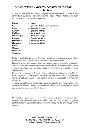 JAPAN HOUSE – DELICATESSEN ORIENTAL
                    30 Anos
As massas utilizadas na culinária japonesa são preparadas com base em
vários tipos de amido , ou seja de arroz , trigo , feijão , batata e no qual
existem massas com aromas agregadas .

Bifum             -    Arroz
Soba              -     farinha de trigo com sarraceno
Udon              -     farinha de trigo
Somem             -     farinha de trigo
Kishimen           -   farinha de trigo
Hayamugui         -    farinha de trigo
Lámem              -   farinha de trigo
Harusame           -   amido de batata
Harusame           -   amido de feijão
Guioza
Wantan
Harumaki
Shuumai

Cada      variedade de massa fará que o cardápio tenha uma característica
peculiar e sabor inigualável da delícias da culinária oriental .
Yakisoba é um dos pratos mais apreciados por comensais ocidentais
definido como prato típico japonês no entanto é de origem chinesa , tendo
o nome de Chow mei no qual difere-se o preparo dos pratos e seus
ingredientes .
Chow mei é um prato onde leva a massa salteada com legumes e molho de
soja , enquanto o yakisoba é salteado com um molho específico para o
mesmo ( yakisoba sauce – um molho espesso , adocicado e levemente
picante ) .
A massa do yakisoba é elaborada a base de farinha de trigo especial com
alto teor de sêmola , ovos e carbonato de cálcio ou bicarbonato de sódio
que garantem uma consistência firme .



O yakisoba é preparado com a massa sendo refogado em chapas bem
quentes com pouco de óleo com molho especial , agregando o repolho
cortados em fios , gengibre agridoce ( Beni shoga ) e Ao nori ( alga verde
em pó ) .




                       Rua General Vitorino , 172
                Fone : 0XX – 51 32284768 – 51 32110783
                   Bairro Centro - Porto Alegre – RS
 