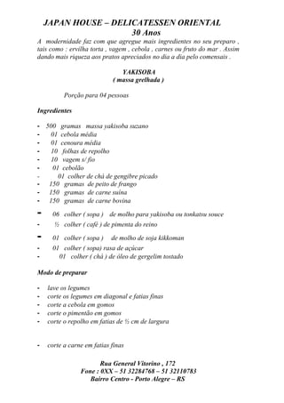 JAPAN HOUSE – DELICATESSEN ORIENTAL
                      30 Anos
A modernidade faz com que agregue mais ingredientes no seu preparo ,
tais como : ervilha torta , vagem , cebola , carnes ou fruto do mar . Assim
dando mais riqueza aos pratos apreciados no dia a dia pelo comensais .

                               YAKISOBA
                            ( massa grelhada )

          Porção para 04 pessoas

Ingredientes

- 500 gramas massa yakisoba suzano
-   01 cebola média
-   01 cenoura média
-   10 folhas de repolho
-   10 vagem s/ fio
-    01 cebolão
-      01 colher de chá de gengibre picado
- 150 gramas de peito de frango
- 150 gramas de carne suína
- 150 gramas de carne bovina

-    06 colher ( sopa ) de molho para yakisoba ou tonkatsu souce
-     ½ colher ( café ) de pimenta do reino

-    01 colher ( sopa )     de molho de soja kikkoman
-    01 colher ( sopa) rasa de açúcar
-      01 colher ( chá ) de óleo de gergelim tostado

Modo de preparar

-   lave os legumes
-   corte os legumes em diagonal e fatias finas
-   corte a cebola em gomos
-   corte o pimentão em gomos
-   corte o repolho em fatias de ½ cm de largura


-   corte a carne em fatias finas

                       Rua General Vitorino , 172
                Fone : 0XX – 51 32284768 – 51 32110783
                   Bairro Centro - Porto Alegre – RS
 