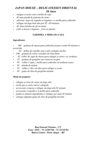 JAPAN HOUSE – DELICATESSEN ORIENTAL
                      30 Anos
-   refogue a carne com o molho de soja
-   dê uma pitada de pimenta do reino
-   adicione logo em seguida os legumes e o molho para yakisoba .
-   refogue em fogo bem alto por 02 ~03 minutos
-   dê duas pitadas de aji-no-moto
-   junte a massa e legumes , sirva-se quente .

                    YAKISOBA A MODA DA CASA

Ingredientes

-    100 gramas de massa para yakisoba suzano cozido 03 minutos e
escorrido
-     03 folhas de repolho sem o talo cortados em fios
- 100 gramas de carne cortados em tiras finas
-    02 colher de sopa de shoyu para refogar a carne e as verduras
- 10 gramas de gengibre em conserva ou gari
- 03 colher ( sopa ) molho para yakisoba ou tonkatsu sauce
- 01 pitada de açúcar
- 01 colher ( chá ) de óleo para refogar a carne
- 03 gotas de óleo de gergelim tostado

Modo de preparar

-   refogue as tiras de carne em fogo alto
-   assim que a carne estiver refogado
-   acrescente a massa e refogue em fogo alto 01 minuto
-   acrescente o repolho e o molho para yakisoba
-   ponha os demais ingredientes e refogue por mais 01 minuto
-   coloque algumas gotas de óleo de gergelim torrado




                       Rua General Vitorino , 172
                Fone : 0XX – 51 32284768 – 51 32110783
                   Bairro Centro - Porto Alegre – RS
 