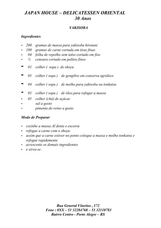 JAPAN HOUSE – DELICATESSEN ORIENTAL
                      30 Anos
                               YAKISOBA

Ingredientes

- 200     gramas de massa para yakisoba hirotani
- 100     gramas de carne cortada em tiras finas
- 04      folha de repolho sem talos cortado em fios
- ½       cenoura cortado em palitos finos

-    01   colher ( sopa ) de shoyu

-    01   colher ( sopa ) de gengibre em conserva agridoce

-    04   colher ( sopa ) de molho para yakisoba ou tonkatsu

-    01   colher ( sopa ) de óleo para refogar a massa
-    01   colher (chá) de açúcar
-         sal a gosto
-         pimenta do reino a gosto

Modo de Preparar

- cozinhe a massa Al dente e escorra
- refogue a carne com o shoyu
- assim que a carne estiver no ponto coloque a massa e molho tonkatsu e
  refogue rapidamente
- acrescente os demais ingredientes
- e sirva-se .




                       Rua General Vitorino , 172
                Fone : 0XX – 51 32284768 – 51 32110783
                   Bairro Centro - Porto Alegre – RS
 