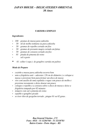 JAPAN HOUSE – DELICATESSEN ORIENTAL
                      30 Anos




                         YAKISOBA SIMPLES

Ingredientes

- 100    gramas de massa para yakisoba
- 50     ml de molho tonkatsu ou para yakisoba
- 50     gramas de repolho cortado em fios
- 50     gramas de presunto magro cortado em fatias
- 50     gramas de cenoura cortado em fios
- 01     pitada de pimenta do reino
-        sal a gosto

-    01 colher ( sopa ) de gengibre curtida em palitos

Modo de Preparo

- cozinhe a massa para yakisoba escorra bem
- unte a frigideira anti – aderente ( 20 cm de diâmetro ) e coloque a
  massa e pressione bem para formar um disco de massa
- vire com auxílio de uma espátula e regue com pouco de molho e
  pressione novamente e deixe dourar um pouco
- coloque o repolho e a cenoura sobre o disco de massa e deixe a
  frigideira tampado por 02 minutos
- tempere com sal e pimenta do reino
- espalhe o gengibre picado
- se tiver óleo de gergelim torrado , pingue 01 ou 02 gotas .




                       Rua General Vitorino , 172
                Fone : 0XX – 51 32284768 – 51 32110783
                   Bairro Centro - Porto Alegre – RS
 
