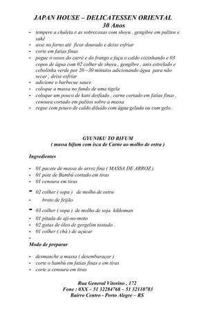 JAPAN HOUSE – DELICATESSEN ORIENTAL
                      30 Anos
- tempere a chuleta e as sobrecoxas com shoyu , gengibre em palitos e
  sakê
- asse no forno até ficar dourado e deixe esfriar
- corte em fatias finas
- pegue o ossos do carré e do frango e faça o caldo cozinhando e 03
  copos de água com 02 colher de shoyu , gengibre , anis estrelado e
  cebolinha verde por 20 ~30 minutos adicionando água para não
  secar , deixe esfriar
- adicione o barbecue sauce
- coloque a massa no fundo de uma tigela
- coloque um pouco de kani desfiado , carne cortado em fatias finas ,
  cenoura cortado em palitos sobre a massa
- regue com pouco de caldo diluído com água gelada ou com gelo .




                         GYUNIKU TO BIFUM
           ( massa bifum com isca de Carne ao molho de ostra )

Ingredientes

- 01 pacote de massa de arroz fina ( MASSA DE ARROZ )
- 01 pote de Bambú cortado em tiras
- 01 cenoura em tiras

-   02 colher ( sopa ) de molho de ostra
-     broto de feijão

-   03 colher ( sopa ) de molho de soja kikkoman
- 01 pitada de aji-no-moto
- 02 gotas de óleo de gergelim tostado .
- 01 colher ( chá ) de açúcar
-
Modo de preparar

- desmanche a massa ( desembaraçar )
- corte o bambú em fatias finas e em tiras
- corte a cenoura em tiras

                       Rua General Vitorino , 172
                Fone : 0XX – 51 32284768 – 51 32110783
                   Bairro Centro - Porto Alegre – RS
 