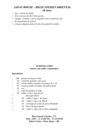 JAPAN HOUSE – DELICATESSEN ORIENTAL
                      30 Anos
-   lave o broto de feijão
-   frite a massa em óleo bem quente .
-   refogue o bambu e outros legumes com o molho de soja .
-   de uma pitada de açúcar
-   coloque algumas gotas de óleo de gergelim tostado.




                           TEMPURA UDON
                    ( massa com caldo e empanados )

Ingredientes

-    500   gramas de massa Udon
-     10   camarões grandes sem casca
-     01   cebola média cortados em gomos de 1 cm
-     01   cenoura média cortados em palitos finos
-     01   ovo
-      ½   copo de farinha de trigo
-     01   colher ( chá ) rasa de sal
-               óleo para fritar
-           05 colher ( sopa ) de shoyu
-           03 colher ( sopa ) de Mirim
-           01 envelope de caldo de peixe Hondashi
-           01 litros de água quente
-           04 colher ( sopa ) de ervilha congelada


                       Rua General Vitorino , 172
                Fone : 0XX – 51 32284768 – 51 32110783
                   Bairro Centro - Porto Alegre – RS
 