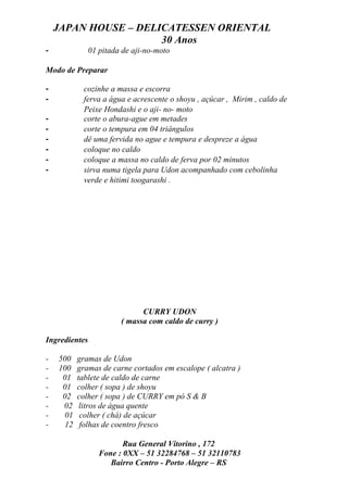 JAPAN HOUSE – DELICATESSEN ORIENTAL
                      30 Anos
-              01 pitada de aji-no-moto

Modo de Preparar

-           cozinhe a massa e escorra
-           ferva a água e acrescente o shoyu , açúcar , Mirim , caldo de
            Peixe Hondashi e o aji- no- moto
-           corte o abura-ague em metades
-           corte o tempura em 04 triângulos
-           dê uma fervida no ague e tempura e despreze a água
-           coloque no caldo
-           coloque a massa no caldo de ferva por 02 minutos
-           sirva numa tigela para Udon acompanhado com cebolinha
            verde e hitimi toogarashi .




                              CURRY UDON
                        ( massa com caldo de curry )

Ingredientes

-   500    gramas de Udon
-   100    gramas de carne cortados em escalope ( alcatra )
-    01    tablete de caldo de carne
-    01    colher ( sopa ) de shoyu
-    02    colher ( sopa ) de CURRY em pó S & B
-    02     litros de água quente
-     01    colher ( chá) de açúcar
-     12    folhas de coentro fresco

                         Rua General Vitorino , 172
                  Fone : 0XX – 51 32284768 – 51 32110783
                     Bairro Centro - Porto Alegre – RS
 