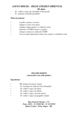 JAPAN HOUSE – DELICATESSEN ORIENTAL
                      30 Anos
-    01 colher ( sopa ) de cebolinha verde picado
-    01 pimenta vermelha picadinho

Modo de preparar

-         cozinhe a massa e escorra
-         refogue a carne com shoyu
-         coloque a água quente e o caldo de carne
-         adicione o CURRY em pó e o açúcar
-         coloque a massa no caldo de CURRY
-         sirva-se numa tigela para Udon com coentro e cebolinha verde




                          HIYASHI SOMEM
                    ( massa fina com caldo gelado )

Ingredientes

-         500   gramas de massa somem
-          01   envelope de caldo de Peixe Hondashi
-          05   colher ( sopa ) de shoyu
-          03   colher ( sopa ) de Mirim
-          01   colher ( sopa ) rasa de açúcar
-          02   colher ( sopa ) de gengibre ralado


                       Rua General Vitorino , 172
                Fone : 0XX – 51 32284768 – 51 32110783
                   Bairro Centro - Porto Alegre – RS
 