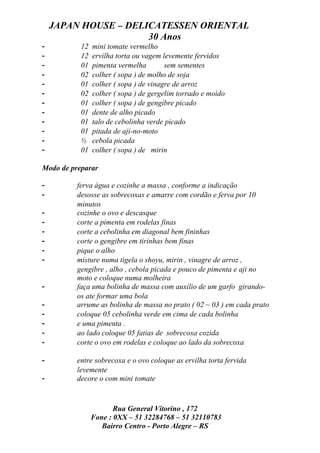 JAPAN HOUSE – DELICATESSEN ORIENTAL
                      30 Anos
-          12   mini tomate vermelho
-          12   ervilha torta ou vagem levemente fervidos
-          01   pimenta vermelha        sem sementes
-          02   colher ( sopa ) de molho de soja
-          01   colher ( sopa ) de vinagre de arroz
-          02   colher ( sopa ) de gergelim torrado e moído
-          01   colher ( sopa ) de gengibre picado
-          01   dente de alho picado
-          01   talo de cebolinha verde picado
-          01   pitada de aji-no-moto
-          ½    cebola picada
-          01   colher ( sopa ) de mirin

Modo de preparar

-         ferva água e cozinhe a massa , conforme a indicação
-         desosse as sobrecoxas e amarre com cordão e ferva por 10
          minutos
-         cozinhe o ovo e descasque
-         corte a pimenta em rodelas finas
-         corte a cebolinha em diagonal bem fininhas
-         corte o gengibre em tirinhas bem finas
-         pique o alho
-         misture numa tigela o shoyu, mirin , vinagre de arroz ,
          gengibre , alho , cebola picada e pouco de pimenta e aji no
          moto e coloque numa molheira
-         faça uma bolinha de massa com auxílio de um garfo girando-
          os ate formar uma bola
-         arrume as bolinha de massa no prato ( 02 ~ 03 ) em cada prato
-         coloque 05 cebolinha verde em cima de cada bolinha
-         e uma pimenta .
-         ao lado coloque 05 fatias de sobrecoxa cozida
-         corte o ovo em rodelas e coloque ao lado da sobrecoxa

-         entre sobrecoxa e o ovo coloque as ervilha torta fervida
          levemente
-         decore o com mini tomate



                       Rua General Vitorino , 172
                Fone : 0XX – 51 32284768 – 51 32110783
                   Bairro Centro - Porto Alegre – RS
 