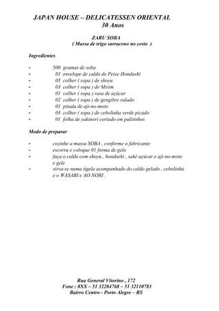JAPAN HOUSE – DELICATESSEN ORIENTAL
                      30 Anos
                             ZARU SOBA
                    ( Massa de trigo sarraceno no cesto )

Ingredientes

-         500   gramas de soba
-          01   envelope de caldo de Peixe Hondashi
-          05   colher ( sopa ) de shoyu
-          03   colher ( sopa ) de Mirim
-          01   colher ( sopa ) rasa de açúcar
-          02   colher ( sopa ) de gengibre ralado
-          01   pitada de aji-no-moto
-          03   colher ( sopa ) de cebolinha verde picado
-          01   folha de yakinori cortado em palitinhos

Modo de preparar

-         cozinhe a massa SOBA , conforme o fabricante
-         escorra e coloque 01 forma de gelo
-         faça o caldo com shoyu , hondashi , sakê açúcar e aji-no-moto
          e gele
-         sirva-se numa tigela acompanhado do caldo gelado , cebolinha
          e o WASABI e AO NORI .




                       Rua General Vitorino , 172
                Fone : 0XX – 51 32284768 – 51 32110783
                   Bairro Centro - Porto Alegre – RS
 