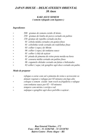 JAPAN HOUSE – DELICATESSEN ORIENTAL
                      30 Anos
                        KAKI AGUE SOMEM
                   ( somem refogado com legumes )


Ingredientes

-         500 gramas de somem cozido Al dente .
-         250 gramas de lombo de porco cortado em palitos
-         150 gramas de repolho cortado em fios
-          01 cebola média cortados em gomos finos
-          01 cebolinha verde cortado em rodelinhas finas
-          03 colher ( sopa ) de Mirim
-          06 colher ( sopa ) de tonkatsu sauce
-          01 colher ( chá) de açúcar
-          01 pitada de pimenta do reino preta moída na hora
-          01 cenoura média cortado em palitos finos
-          06 cogumelo shiitake cortado em fatias e hidratados
-          02 colher ( sopa ) de gengibre agri doce cortado em palito

Modo de preparar

-         refogue a carne com sal e pimenta do reino e acrescente os
          demais vegetais e refogue por 02 minutos em fogo alto
-         coloque o somem cozido num wock ou frigideira e refogue
          com tonkatsu sauce por 02 ~ 03 minutos
-         tempere com mirim e corrija o sal
-         salpique o gengibre agri doce polvilhe o açúcar .




                      Rua General Vitorino , 172
               Fone : 0XX – 51 32284768 – 51 32110783
                  Bairro Centro - Porto Alegre – RS
 