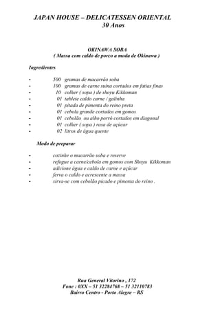 JAPAN HOUSE – DELICATESSEN ORIENTAL
                      30 Anos


                          OKINAWA SOBA
           ( Massa com caldo de porco a moda de Okinawa )

Ingredientes

-         500    gramas de macarrão soba
-         100    gramas de carne suína cortados em fatias finas
-          10    colher ( sopa ) de shoyu Kikkoman
-           01   tablete caldo carne / galinha
-           01   pitada de pimenta do reino preta
-           01   cebola grande cortados em gomos
-           01   cebolão ou alho porró cortados em diagonal
-           01   colher ( sopa ) rasa de açúcar
-           02   litros de água quente

    Modo de preparar

-         cozinhe o macarrão soba e reserve
-         refogue a carne/cebola em gomos com Shoyu Kikkoman
-         adicione água e caldo de carne e açúcar
-         ferva o caldo e acrescente a massa
-         sirva-se com cebolão picado e pimenta do reino .




                        Rua General Vitorino , 172
                 Fone : 0XX – 51 32284768 – 51 32110783
                    Bairro Centro - Porto Alegre – RS
 
