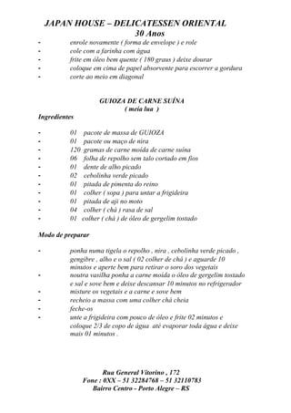 JAPAN HOUSE – DELICATESSEN ORIENTAL
                      30 Anos
-         enrole novamente ( forma de envelope ) e role
-         cole com a farinha com água
-         frite em óleo bem quente ( 180 graus ) deixe dourar
-         coloque em cima de papel absorvente para escorrer a gordura
-         corte ao meio em diagonal


                    GUIOZA DE CARNE SUÍNA
                          ( meia lua )
Ingredientes

-         01 pacote de massa de GUIOZA
-         01 pacote ou maço de nira
-         120 gramas de carne moída de carne suína
-         06 folha de repolho sem talo cortado em fios
-         01 dente de alho picado
-         02 cebolinha verde picado
-         01 pitada de pimenta do reino
-         01 colher ( sopa ) para untar a frigideira
-         01 pitada de aji no moto
-         04 colher ( chá ) rasa de sal
-         01 colher ( chá ) de óleo de gergelim tostado

Modo de preparar

-         ponha numa tigela o repolho , nira , cebolinha verde picado ,
          gengibre , alho e o sal ( 02 colher de chá ) e aguarde 10
          minutos e aperte bem para retirar o soro dos vegetais
-         noutra vasilha ponha a carne moída o óleo de gergelim tostado
          e sal e sove bem e deixe descansar 10 minutos no refrigerador
-         misture os vegetais e a carne e sove bem
-         recheio a massa com uma colher chá cheia
-         feche-os
-         unte a frigideira com pouco de óleo e frite 02 minutos e
          coloque 2/3 de copo de água até evaporar toda água e deixe
          mais 01 minutos .




                      Rua General Vitorino , 172
               Fone : 0XX – 51 32284768 – 51 32110783
                  Bairro Centro - Porto Alegre – RS
 