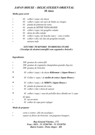 JAPAN HOUSE – DELICATESSEN ORIENTAL
                      30 Anos
Molho para servir

-         03      colher ( sopa ) de shoyu
-         03      colher ( sopa ) de suco de limão ou vinagre
-         01      pitada de pimenta do reino
-         01      pitada de HITIMI TONGARASHI
-         01      colher ( sopa ) de gengibre ralado
-         01      dente de alho ralado
-         01      colher ( sopa ) de houchu sauce – caso o tenha
-         01      colher ( chá ) de óleo de gergelim tostado .
-                 misture tudo

           GYUNIKU TO KINOKO TO BROCOLI ITAME
       ( Escalope de alcatra/contrafilé com cogumelo e brócoli )


Ingredientes

-         300 gramas de contra-filé
-         200 gramas de cogumelo champinhon grandes big size
-         300 gramas de brócolos

-              03 colher ( sopa ) de shoyu Kikkoman ( Japan House )

-              02 Colher ( sopa ) de molho de ostra ( Japan House )

-              01 colher ( sopa ) de MIRIN ( Japan House )
-              01 pitada de pimenta do reino
-              01 colher ( chá ) cheia de açúcar

-              01 colher ( sopa ) rasa de polvilho doce diluído em ½ copo
          de água
-          01 aji-no-moto
-          01 colher de sopa para refogar

Modo de preparar

-         corte o contra - filé em escalopes ;
-         separe as flores do brócolos em pequenos bouquet ;

                         Rua General Vitorino , 172
                  Fone : 0XX – 51 32284768 – 51 32110783
                     Bairro Centro - Porto Alegre – RS
 