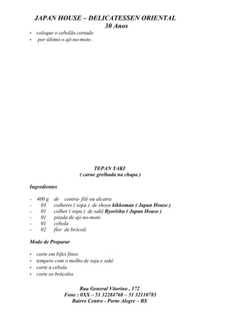JAPAN HOUSE – DELICATESSEN ORIENTAL
                      30 Anos
- coloque o cebolão cortado
- por último o aji-no-moto .




                             TEPAN YAKI
                       ( carne grelhada na chapa )

Ingredientes

-   400 g   de contra- filé ou alcatra
-     03    colheres ( sopa ) de shoyu kikkoman ( Japan House )
-     01    colher ( sopa ) de sakê Ryorishu ( Japan House )
-     01    pitada de aji-no-moto
-     01    cebola
-     02    flor de brócoli

Modo de Preparar

-   corte em bifes finos
-   tempere com o molho de soja e sakê
-   corte a cebola
-   corte os brócolos

                       Rua General Vitorino , 172
                Fone : 0XX – 51 32284768 – 51 32110783
                   Bairro Centro - Porto Alegre – RS
 