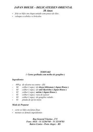JAPAN HOUSE – DELICATESSEN ORIENTAL
                      30 Anos
- frite os bifes em chapa untado com pouco de óleo .
- coloque a cebola e o brócolos




                             TERIYAKI
               ( Carne grelhada com molho de gengibre )

Ingredientes

-   400 g   de alcatra ou contra – filé
-    04     colher ( sopa ) de shoyu kikkoman ( Japan House )
-    03     colher ( sopa ) de sakê Ryorishu ( Japan House )
-    02     colher ( sopa ) mirim ( Japan House )
-    01     colher ( sopa ) rasa de açúcar
-    03     colher ( sopa ) de gengibre ralado .
-   01      pitada de aji-no-moto

Modo de Preparar

- corte os bifes em fatias finas
- misture os demais ingredientes

                       Rua General Vitorino , 172
                Fone : 0XX – 51 32284768 – 51 32110783
                   Bairro Centro - Porto Alegre – RS
 