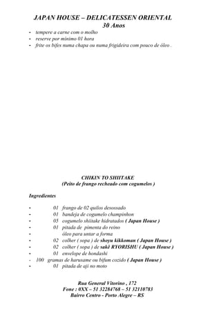 JAPAN HOUSE – DELICATESSEN ORIENTAL
                      30 Anos
- tempere a carne com o molho
- reserve por mínimo 01 hora
- frite os bifes numa chapa ou numa frigideira com pouco de óleo .




                         CHIKIN TO SHIITAKE
                (Peito de frango recheado com cogumelos )

Ingredientes

-          01 frango de 02 quilos desossado
-          01 bandeja de cogumelo champinhon
-          05 cogumelo shiitake hidratados ( Japan House )
-          01 pitada de pimenta do reino
-             óleo para untar a forma
-         02 colher ( sopa ) de shoyu kikkoman ( Japan House )
-         02 colher ( sopa ) de sakê RYORISHU ( Japan House )
-         01 envelope de hondashi
-   100 gramas de harusame ou bifum cozido ( Japan House )
-         01 pitada de aji no moto


                       Rua General Vitorino , 172
                Fone : 0XX – 51 32284768 – 51 32110783
                   Bairro Centro - Porto Alegre – RS
 