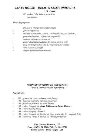 JAPAN HOUSE – DELICATESSEN ORIENTAL
                      30 Anos
-          01 colher ( chá ) cheia de açúcar
-             sal a gosto

Modo de preparar

-          desosse o Frango sem cortar a pele
-          fatie s cogumelos
-          misture o hondashi , shoyu , sakê ryori-shu , sal, açúcar ,
           pimenta do reino , bifum e os cogumelos
-          recheie o frango e costure-os
-          passe algumas pinceladas de shoyu sobre a pele
-          asse em temperatura alta ( 260 graus ) até dourar
-          vire e doure o frango
-          tempo aproximado 90 minutos




               TORINIKU NO MOMO TO HOURENÇOU
                  ( coxa e sobre coxa com espinafre )

Ingredientes

-    500   gramas de coxa e sobrecoxa de frango
-     02   maço de espinafre japonês ou agrião
-     01   pitada de pimenta do reino branca
-     02   colher ( sopa ) de shoyu Kikkoman ( Japan House )
-     01   colher ( chá ) de sal
-     04   colher ( sopa ) de sakê
-     02   colher ( sopa ) de farinha de trigo misturado 01 copo de leite
-     01   colher de ( sopa ) de óleo de canola para fritar


                       Rua General Vitorino , 172
                Fone : 0XX – 51 32284768 – 51 32110783
                   Bairro Centro - Porto Alegre – RS
 