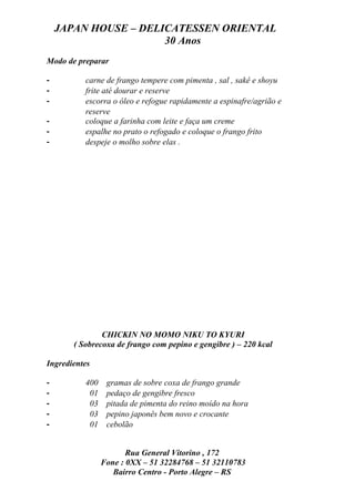 JAPAN HOUSE – DELICATESSEN ORIENTAL
                      30 Anos
Modo de preparar

-         carne de frango tempere com pimenta , sal , sakê e shoyu
-         frite até dourar e reserve
-         escorra o óleo e refogue rapidamente a espinafre/agrião e
          reserve
-         coloque a farinha com leite e faça um creme
-         espalhe no prato o refogado e coloque o frango frito
-         despeje o molho sobre elas .




               CHICKIN NO MOMO NIKU TO KYURI
       ( Sobrecoxa de frango com pepino e gengibre ) – 220 kcal

Ingredientes

-         400    gramas de sobre coxa de frango grande
-          01    pedaço de gengibre fresco
-          03    pitada de pimenta do reino moído na hora
-          03    pepino japonês bem novo e crocante
-          01    cebolão


                       Rua General Vitorino , 172
                Fone : 0XX – 51 32284768 – 51 32110783
                   Bairro Centro - Porto Alegre – RS
 
