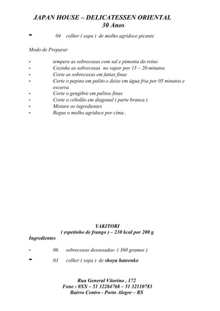 JAPAN HOUSE – DELICATESSEN ORIENTAL
                      30 Anos
-              04     colher ( sopa ) de molho agridoce picante

Modo de Preparar

-         tempere as sobrecoxas com sal e pimenta do reino
-         Cozinhe as sobrecoxas no vapor por 15 ~ 20 minutos
-         Corte as sobrecoxas em fatias finas
-         Corte o pepino em palito e deixe em água fria por 05 minutos e
          escorra
-         Corte o gengibre em palitos finas
-         Corte o cebolão em diagonal ( parte branca )
-         Misture os ingredientes
-         Regue o molho agridoce por cima .




                                     YAKITORI
                    ( espetinho de frango ) – 230 kcal por 200 g
Ingredientes

-         06          sobrecoxas desossadas- ( 360 gramas )

-         03          colher ( sopa ) de shoyu hateenko


                           Rua General Vitorino , 172
                    Fone : 0XX – 51 32284768 – 51 32110783
                       Bairro Centro - Porto Alegre – RS
 