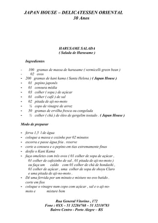JAPAN HOUSE – DELICATESSEN ORIENTAL
                      30 Anos




                           HARUSAME SALADA
                           ( Salada de Harusame )

    Ingredientes

-   100 gramas de massa de harusame ( vermicelli green bean )
-    02 ovos
- 200 gramas de kani kama ( Santa Helena ) ( Japan House )
-   01 pepino japonês
-   01 cenoura média
-   03 colher ( sopa ) de açúcar
-   01 colher ( café ) de sal
-   02 pitada de aji-no-moto
-    ¼ copo de vinagre de arroz
-   50 gramas de ervilha fresca ou congelada
-    ½ colher ( chá ) de óleo de gergelim tostado . ( Japan House )

Modo de preparar

- ferva 1,5 l de água
- coloque a massa e cozinhe por 02 minutos
- escorra e passe água fria . reserve
- corte a cenoura e o pepino em tias extremamente finas
- desfie o Kani Kama
- faça omeletes com três ovos ( 01 colher de sopa de açúcar ,
    01 colher de cafezinho de sal , 01 pitada de aji-no-moto )
    ou faça um caldo com 01 colher de chá de hondashi ,
    01 colher de açúcar , uma colher de sopa de shoyu Claro
    e uma pitada de aji-no-moto .
- Dê uma fervida por um minuto e misture no ovo batido .
  corte em fios
- coloque o vinagre num copo com açúcar , sal e o aji-no-
  moto e         misture bem

                          Rua General Vitorino , 172
                   Fone : 0XX – 51 32284768 – 51 32110783
                      Bairro Centro - Porto Alegre – RS
 