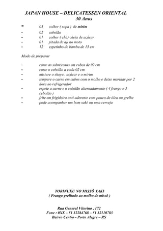 JAPAN HOUSE – DELICATESSEN ORIENTAL
                      30 Anos
-         03    colher ( sopa ) de mirim
-         02    cebolão
-         01    colher ( chá) cheia de açúcar
-         01    pitada de aji no moto
-         12    espetinho de bambu de 15 cm

Modo de preparar

-         corte as sobrecoxas em cubos de 02 cm
-         corte o cebolão a cada 02 cm
-         misture o shoyu , açúcar e o mirim
-         tempere o carne em cubos com o molho e deixe marinar por 2
          hora no refrigerador
-         espete a carne e o cebolão alternadamente ( 4 frango e 3
          cebolão )
-         frite em frigideira anti aderente com pouco de óleo ou grelhe
-         pode acompanhar um bom sakê ou uma cerveja




                    TORINUKU NO MISSÔ YAKI
                ( Frango grelhado ao molho de missô )


                      Rua General Vitorino , 172
               Fone : 0XX – 51 32284768 – 51 32110783
                  Bairro Centro - Porto Alegre – RS
 