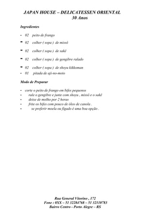 JAPAN HOUSE – DELICATESSEN ORIENTAL
                      30 Anos
Ingredientes

- 02     peito de frango

-   02   colher ( sopa ) de missô

-   02   colher ( sopa ) de sakê

-   02   colher ( sopa ) de gengibre ralado

-   02   colher ( sopa ) de shoyu kikkoman
- 01     pitada de aji-no-moto

Modo de Preparar

- corte o peito de frango em bifes pequenos
-   rale o gengibre e junte com shoyu , missô e o sakê
-   deixe de molho por 2 horas
-   frite os bifes com pouco de óleo de canola .
-     se preferir moela ou fígado é uma boa opção .




                       Rua General Vitorino , 172
                Fone : 0XX – 51 32284768 – 51 32110783
                   Bairro Centro - Porto Alegre – RS
 