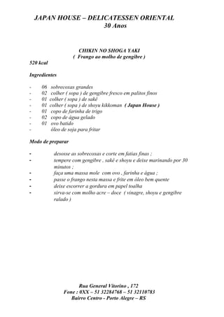 JAPAN HOUSE – DELICATESSEN ORIENTAL
                      30 Anos


                        CHIKIN NO SHOGA YAKI
                      ( Frango ao molho de gengibre )
520 kcal

Ingredientes

-    06     sobrecoxas grandes
-    02     colher ( sopa ) de gengibre fresco em palitos finos
-    01    colher ( sopa ) de sakê
-    01    colher ( sopa ) de shoyu kikkoman ( Japan House )
-    01     copo de farinha de trigo
-    02     copo de água gelado
-    01     ovo batido
-           óleo de soja para fritar

Modo de preparar

-            desosse as sobrecoxas e corte em fatias finas ;
-            tempere com gengibre , sakê e shoyu e deixe marinando por 30
             minutos ;
-            faça uma massa mole com ovo , farinha e água ;
-            passe o frango nesta massa e frite em óleo bem quente
-            deixe escorrer a gordura em papel toalha
-            sirva-se com molho acre – doce ( vinagre, shoyu e gengibre
             ralado )




                        Rua General Vitorino , 172
                 Fone : 0XX – 51 32284768 – 51 32110783
                    Bairro Centro - Porto Alegre – RS
 