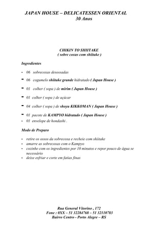JAPAN HOUSE – DELICATESSEN ORIENTAL
                      30 Anos




                         CHIKIN TO SHIITAKE
                       ( sobre coxas com shiitake )

Ingredientes

- 06 sobrecoxas desossadas

-   06 cogumelo shiitake grande hidratado ( Japan House )

-   01 colher ( sopa ) de mirim ( Japan House )

-   01 colher ( sopa ) de açúcar

-   04 colher ( sopa ) de shoyu KIKKOMAN ( Japan House )

-   01 pacote de KAMPYO hidratado ( Japan House )
- 01 envelope de hondashi .

Modo de Preparo

- retire os ossos da sobrecoxa e recheie com shiitake
- amarre as sobrecoxas com o Kampyo
- cozinhe com os ingredientes por 10 minutos e repor pouco de água se
  necessário
- deixe esfriar e corte em fatias finas




                       Rua General Vitorino , 172
                Fone : 0XX – 51 32284768 – 51 32110783
                   Bairro Centro - Porto Alegre – RS
 