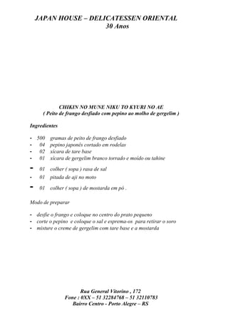 JAPAN HOUSE – DELICATESSEN ORIENTAL
                      30 Anos




              CHIKIN NO MUNE NIKU TO KYURI NO AE
      ( Peito de frango desfiado com pepino ao molho de gergelim )

Ingredientes

- 500     gramas de peito de frango desfiado
- 04      pepino japonês cortado em rodelas
- 02      xícara de tare base
- 01      xícara de gergelim branco torrado e moído ou tahine

-    01   colher ( sopa ) rasa de sal
-    01   pitada de aji no moto

-    01   colher ( sopa ) de mostarda em pó .

Modo de preparar

- desfie o frango e coloque no centro do prato pequeno
- corte o pepino e coloque o sal e esprema-os para retirar o soro
- misture o creme de gergelim com tare base e a mostarda




                       Rua General Vitorino , 172
                Fone : 0XX – 51 32284768 – 51 32110783
                   Bairro Centro - Porto Alegre – RS
 