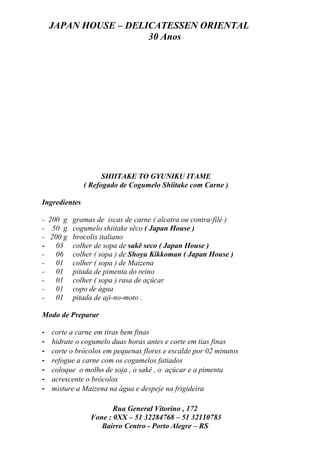 JAPAN HOUSE – DELICATESSEN ORIENTAL
                      30 Anos




                     SHIITAKE TO GYUNIKU ITAME
               ( Refogado de Cogumelo Shiitake com Carne )

Ingredientes

- 200 g gramas de iscas de carne ( alcatra ou contra-filé )
- 50 g cogumelo shiitake sêco ( Japan House )
- 200 g brocolis italiano
-   03 colher de sopa de sakê seco ( Japan House )
-   06 colher ( sopa ) de Shoyu Kikkoman ( Japan House )
-   01 colher ( sopa ) de Maizena
-   01 pitada de pimenta do reino
-   01 colher ( sopa ) rasa de açúcar
-   01 copo de água
-   01 pitada de aji-no-moto .

Modo de Preparar

-   corte a carne em tiras bem finas
-   hidrate o cogumelo duas horas antes e corte em tias finas
-   corte o brócolos em pequenas flores e escalde por 02 minutos
-   refogue a carne com os cogumelos fatiados
-   coloque o molho de soja , o sakê , o açúcar e a pimenta
-   acrescente o brócolos
-   misture a Maizena na água e despeje na frigideira

                        Rua General Vitorino , 172
                 Fone : 0XX – 51 32284768 – 51 32110783
                    Bairro Centro - Porto Alegre – RS
 