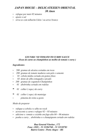 JAPAN HOUSE – DELICATESSEN ORIENTAL
                      30 Anos
- refogue por mais 02 minutos
- ajuste o sal
- sirva-se com talharim Udon / ou arroz branco




              GYUNIKU NO TOMATO TO CURRY SAUCE
       (Iscas de carne ao champinhon ao molho de tomate e curry )

Ingredientes

- 500 gramas de alcatra cortadas em iscas
- 200 gramas de tomate maduros sem pele e semente
-   01 cebola média cortada em gomos finos
-   03 dente de alho esmagado e picado
- 200 gramas de cogumelo Champinhon
- 01 abobrinha cortado em rodelas

-    01 colher ( sopa ) de curry

-    01 colher ( sopa ) de manteiga
-        pimenta do reino a gosto

Modo de preparar

-   refogue a cebola e o alho no wock
-   acrescente a carne e refogue 02 ~ 03 minutos
-   adicione o tomate e cozinhe em fogo alto 04 ~ 06 minutos
-   ponha o curry , abobrinha e o champignom cortado em rodelas


                       Rua General Vitorino , 172
                Fone : 0XX – 51 32284768 – 51 32110783
                   Bairro Centro - Porto Alegre – RS
 