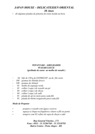 JAPAN HOUSE – DELICATESSEN ORIENTAL
                      30 Anos
- dê algumas pitadas de pimenta do reino moída na hora




                     TEPANYAKI – GRELHADOS
                           WASABI SAUCE
                (grelhado de carne ao molho de wasabi )


-     04   bife de 150 g de ENTRECOT ou de file curto
-   100    gramas de shiitake fresco
-   100    gramas de shimeji
-    01    molho de aspargo verde
-    01    colher ( sopa ) de wasabi em pó
-    04    colher ( sopa ) de shoyu
-    04    colher ( sopa ) de sakê
-    01    pitada de aji no moto para cada filé
-    01    pitada de hitimi toogarashi para cada filé

Modo de Preparar

-           prepare o wasabi com água e reserve
-           aqueça a chapa ou frigideira e doure o filé ao ponto
-           tempere com 02 colher de sopa de shoyu e sakê

                       Rua General Vitorino , 172
                Fone : 0XX – 51 32284768 – 51 32110783
                   Bairro Centro - Porto Alegre – RS
 