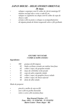 JAPAN HOUSE – DELICATESSEN ORIENTAL
                      30 Anos
-         refogue o aspargos com 01 colher de chá de manteiga 02
          minutos em fogo alto e corte a cada 05 cm
-         refogue os cogumelos na chapa com 02 colher de sopa de
          shoyu e sakê
-         arrume o filé no prato e coloque os acompanhamentos
-         dê alguma pitada de hitimi toogarashi sobre o filé grelhado




                         GYUNIKU NO TATAKI
                       ( rosbife ao molho oriental )
Ingredientes

-         500       gramas de filé mignon
-           01      limão ceciliano cortado em rodelas bem finas
-           02      colher ( sopa ) de gergelim tostado
-           01      maço de cebolinha verde picado
-           01      copo de nabo comprido ralado
-           02      colher ( sopa ) de gengibre fresco ralado
-           04      colher ( sopa ) de shoyu especial
-           02      dente de alho ralado .

Modo de preparar

-         pincele o molho de soja no filé
-         asse o filé na grelha dourando
-         retire e corte o filé em fatias finas


                        Rua General Vitorino , 172
                 Fone : 0XX – 51 32284768 – 51 32110783
                    Bairro Centro - Porto Alegre – RS
 