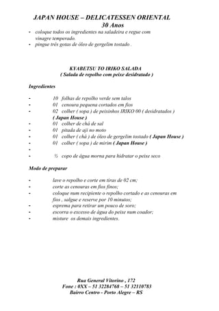 JAPAN HOUSE – DELICATESSEN ORIENTAL
                      30 Anos
- coloque todos os ingredientes na saladeira e regue com
  vinagre temperado.
- pingue três gotas de óleo de gergelim tostado .



                   KYABETSU TO IRIKO SALADA
               ( Salada de repolho com peixe desidratado )

Ingredientes

-          10 folhas de repolho verde sem talos
-          01 cenoura pequena cortados em fios
-          02 colher ( sopa ) de peixinhos IRIKO 00 ( desidratados )
           ( Japan House )
-          01 colher de chá de sal
-          01 pitada de aji no moto
-          01 colher ( chá ) de óleo de gergelim tostado ( Japan House )
-          01 colher ( sopa ) de mirim ( Japan House )
-
-          ½ copo de água morna para hidratar o peixe seco

Modo de preparar

-          lave o repolho e corte em tiras de 02 cm;
-          corte as cenouras em fios finos;
-          coloque num recipiente o repolho cortado e as cenouras em
           fios , salgue e reserve por 10 minutos;
-          esprema para retirar um pouco de soro;
-          escorra o excesso de água do peixe num coador;
-          misture os demais ingredientes.




                      Rua General Vitorino , 172
               Fone : 0XX – 51 32284768 – 51 32110783
                  Bairro Centro - Porto Alegre – RS
 