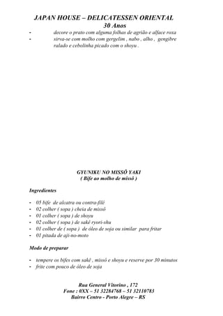 JAPAN HOUSE – DELICATESSEN ORIENTAL
                      30 Anos
-           decore o prato com alguma folhas de agrião e alface roxa
-           sirva-se com molho com gergelim , nabo , alho , gengibre
            ralado e cebolinha picado com o shoyu .




                       GYUNIKU NO MISSÔ YAKI
                        ( Bife ao molho de missô )

Ingredientes

-   05 bife de alcatra ou contra-filé
-   02 colher ( sopa ) cheia de missô
-   01 colher ( sopa ) de shoyu
-   02 colher ( sopa ) de sakê ryori-shu
-   01 colher de ( sopa ) de óleo de soja ou similar para fritar
-   01 pitada de aji-no-moto

Modo de preparar

- tempere os bifes com sakê , missô e shoyu e reserve por 30 minutos
- frite com pouco de óleo de soja


                        Rua General Vitorino , 172
                 Fone : 0XX – 51 32284768 – 51 32110783
                    Bairro Centro - Porto Alegre – RS
 