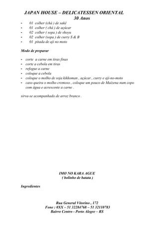 JAPAN HOUSE – DELICATESSEN ORIENTAL
                      30 Anos
-     01   colher (chá ) de sakê
-     01   colher ( chá ) de açúcar
-     02   colher ( sopa ) de shoyu
-     02   colher (sopa ) de curry S & B
-     01   pitada de aji no moto

Modo de preparar

-   corte a carne em tiras finas
-   corte a cebola em tiras
-   refogue a carne
-   coloque a cebola
-   coloque o molho de soja kikkoman , açúcar , curry e aji-no-moto
-   caso queira o molho cremoso , coloque um pouco de Maizena num copo
    com água e acrescente a carne .

sirva-se acompanhado de arroz branco .




                          IMO NO KARA AGUE
                           ( bolinho de batata )

Ingredientes



                        Rua General Vitorino , 172
                 Fone : 0XX – 51 32284768 – 51 32110783
                    Bairro Centro - Porto Alegre – RS
 