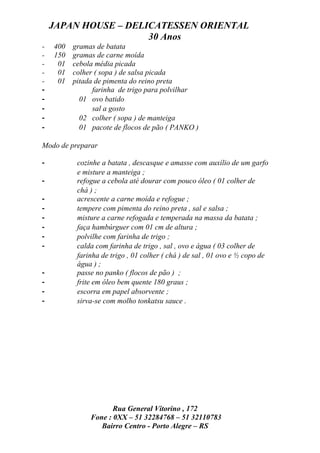 JAPAN HOUSE – DELICATESSEN ORIENTAL
                      30 Anos
-   400   gramas de batata
-   150   gramas de carne moída
-    01   cebola média picada
-    01   colher ( sopa ) de salsa picada
-    01   pitada de pimenta do reino preta
-               farinha de trigo para polvilhar
-           01 ovo batido
-               sal a gosto
-           02 colher ( sopa ) de manteiga
-           01 pacote de flocos de pão ( PANKO )

Modo de preparar

-          cozinhe a batata , descasque e amasse com auxílio de um garfo
           e misture a manteiga ;
-          refogue a cebola até dourar com pouco óleo ( 01 colher de
           chá ) ;
-          acrescente a carne moída e refogue ;
-          tempere com pimenta do reino preta , sal e salsa ;
-          misture a carne refogada e temperada na massa da batata ;
-          faça hambúrguer com 01 cm de altura ;
-          polvilhe com farinha de trigo ;
-          calda com farinha de trigo , sal , ovo e água ( 03 colher de
           farinha de trigo , 01 colher ( chá ) de sal , 01 ovo e ½ copo de
           água ) ;
-          passe no panko ( flocos de pão ) ;
-          frite em óleo bem quente 180 graus ;
-          escorra em papel absorvente ;
-          sirva-se com molho tonkatsu sauce .




                      Rua General Vitorino , 172
               Fone : 0XX – 51 32284768 – 51 32110783
                  Bairro Centro - Porto Alegre – RS
 