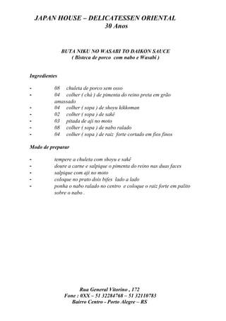 JAPAN HOUSE – DELICATESSEN ORIENTAL
                      30 Anos


               BUTA NIKU NO WASABI TO DAIKON SAUCE
                  ( Bisteca de porco com nabo e Wasabi )


Ingredientes

-         08 chuleta de porco sem osso
-         04 colher ( chá ) de pimenta do reino preta em grão
          amassado
-         04 colher ( sopa ) de shoyu kikkoman
-         02 colher ( sopa ) de sakê
-         03 pitada de aji no moto
-         08 colher ( sopa ) de nabo ralado
-         04 colher ( sopa ) de raiz forte cortado em fios finos

Modo de preparar

-         tempere a chuleta com shoyu e sakê
-         doure a carne e salpique o pimenta do reino nas duas faces
-         salpique com aji no moto
-         coloque no prato dois bifes lado a lado
-         ponha o nabo ralado no centro e coloque o raiz forte em palito
          sobre o nabo .




                       Rua General Vitorino , 172
                Fone : 0XX – 51 32284768 – 51 32110783
                   Bairro Centro - Porto Alegre – RS
 