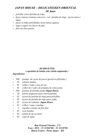 JAPAN HOUSE – DELICATESSEN ORIENTAL
                    30 Anos
- polvilhe com a farinha de trigo
- faça a massa cremosa com ovos , sal , farinha de trigo , aji-no-moto e
  água
- passe os bifes polvilhados nesta massa aquosa
- logo a seguir nos flocos de pão .
- frite em óleo quente




                              KUSHI-KATSU
               ( espetinho de lombo com cebola empanada )
Ingredientes

- 500    gramas de carne de porco (pernil ou filézinho )
- 05     cebolas médias
- 01     colher ( sopa ) rasa de sal
- 01     colher de ( café ) de pimenta do reino preta
- 200    gramas de farinha panko Japan House
- 20     palitos pequenos para churrasquinho
- 02     xícara de farinha de trigo para polvilhar
- 01     xícara de farinha de trigo para calda
- 01     xícara de tonkatsu Japan House
- 01     colher ( sopa ) catchup
-   ½    repolho cortado em fios fino
- 02     ovos batidos
- 01     pitada de aji no moto
- 02     copo de água


                        Rua General Vitorino , 172
                 Fone : 0XX – 51 32284768 – 51 32110783
                    Bairro Centro - Porto Alegre – RS
 
