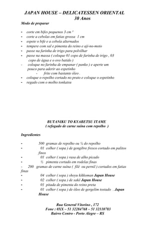 JAPAN HOUSE – DELICATESSEN ORIENTAL
                      30 Anos
Modo de preparar

-   corte em bifes pequenos 3 cm ²
-   corte a cebolas em fatias grossa 1 cm
-   espete o bife e a cebola alternados
-   tempere com sal e pimenta do reino e aji-no-moto
-   passe na farinha de trigo para polvilhar
-   passe na massa ( coloque 01 copo de farinha de trigo , 03
      copo de água e o ovo batido )
-    coloque no farinha de empanar ( panko ) e aperte um
     pouco para aderir ao espetinho
          -     frite com bastante óleo .
-   coloque o repolho cortado no prato e coloque o espetinho
-   regado com o molho tonkatsu




                 BUTANIKU TO KYABETSU ITAME
                ( refogado de carne suína com repolho )

Ingredientes

-         500 gramas de repolho ou ¼ do repolho
-           01 colher ( sopa ) de gengibre fresco cortado em palitos
          finos
-           01 colher ( sopa ) rasa de alho picado
-           ½ pimenta cortado em rodelas finas
-    200 gramas de carne suína ( filé ou pernil ) cortados em fatias
finas
-           04 colher ( sopa ) shoyu kikkoman Japan House
-           02 colher ( sopa ) de sakê Japan House
-           01 pitada de pimenta do reino preta
-           01 colher ( sopa ) de óleo de gergelim tostado . Japan
          House

                       Rua General Vitorino , 172
                Fone : 0XX – 51 32284768 – 51 32110783
                   Bairro Centro - Porto Alegre – RS
 