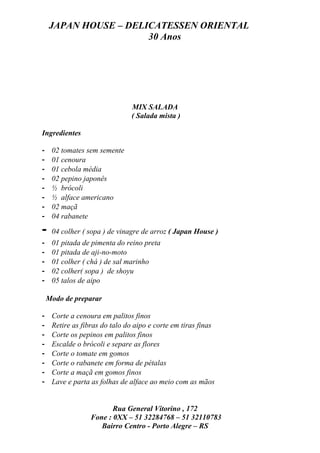 JAPAN HOUSE – DELICATESSEN ORIENTAL
                      30 Anos




                               MIX SALADA
                               ( Salada mista )

Ingredientes

-    02 tomates sem semente
-    01 cenoura
-    01 cebola média
-    02 pepino japonês
-    ½ brócoli
-    ½ alface americano
-    02 maçã
-    04 rabanete

-    04 colher ( sopa ) de vinagre de arroz ( Japan House )
-    01 pitada de pimenta do reino preta
-    01 pitada de aji-no-moto
-    01 colher ( chá ) de sal marinho
-    02 colher( sopa ) de shoyu
-    05 talos de aipo

    Modo de preparar

-    Corte a cenoura em palitos finos
-    Retire as fibras do talo do aipo e corte em tiras finas
-    Corte os pepinos em palitos finos
-    Escalde o brócoli e separe as flores
-    Corte o tomate em gomos
-    Corte o rabanete em forma de pétalas
-    Corte a maçã em gomos finos
-    Lave e parta as folhas de alface ao meio com as mãos


                         Rua General Vitorino , 172
                  Fone : 0XX – 51 32284768 – 51 32110783
                     Bairro Centro - Porto Alegre – RS
 