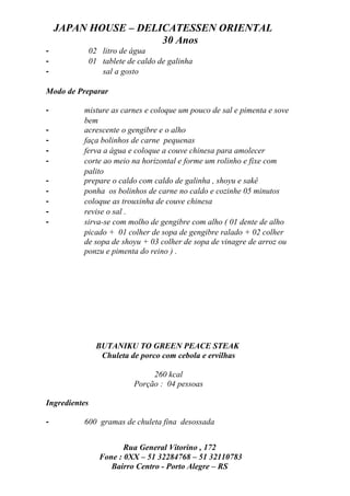 JAPAN HOUSE – DELICATESSEN ORIENTAL
                      30 Anos
-              02 litro de água
-              01 tablete de caldo de galinha
-                 sal a gosto

Modo de Preparar

-         misture as carnes e coloque um pouco de sal e pimenta e sove
          bem
-         acrescente o gengibre e o alho
-         faça bolinhos de carne pequenas
-         ferva a água e coloque a couve chinesa para amolecer
-         corte ao meio na horizontal e forme um rolinho e fixe com
          palito
-         prepare o caldo com caldo de galinha , shoyu e sakê
-         ponha os bolinhos de carne no caldo e cozinhe 05 minutos
-         coloque as trouxinha de couve chinesa
-         revise o sal .
-         sirva-se com molho de gengibre com alho ( 01 dente de alho
          picado + 01 colher de sopa de gengibre ralado + 02 colher
          de sopa de shoyu + 03 colher de sopa de vinagre de arroz ou
          ponzu e pimenta do reino ) .




                 BUTANIKU TO GREEN PEACE STEAK
                  Chuleta de porco com cebola e ervilhas

                                 260 kcal
                            Porção : 04 pessoas

Ingredientes

-         600 gramas de chuleta fina desossada


                         Rua General Vitorino , 172
                  Fone : 0XX – 51 32284768 – 51 32110783
                     Bairro Centro - Porto Alegre – RS
 