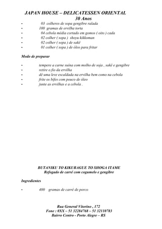 JAPAN HOUSE – DELICATESSEN ORIENTAL
                      30 Anos
-          03 colheres de sopa gengibre ralada
-         100 gramas de ervilha torta
-          04 cebola média cortado em gomos ( oito ) cada
-          02 colher ( sopa ) shoyu kikkoman
-          02 colher ( sopa ) de sakê
-          01 colher ( sopa ) de óleo para fritar

Modo de preparar

-         tempere a carne suína com molho de soja , sakê e gengibre
-         retire o fio da ervilha
-         dê uma leve escaldada na ervilha bem como na cebola
-         frite os bifes com pouco de óleo
-         junte as ervilhas e a cebola .




          BUTANIKU TO KIKURAGUE TO SHOGA ITAME
            Refogado de carré com cogumelo e gengibre

Ingredientes

-         400    gramas de carré de porco



                       Rua General Vitorino , 172
                Fone : 0XX – 51 32284768 – 51 32110783
                   Bairro Centro - Porto Alegre – RS
 