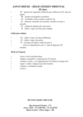 JAPAN HOUSE – DELICATESSEN ORIENTAL
                      30 Anos
-         20 gramas de cogumelo orelha de pau ( hidrate em 01 copo de
          água )
-          80 gramas de gengibre em palitos
-          04 cebolinha verde cortado a cada 03 cm
-          01 pimenta vermelha sem semente cortados ao meio e
          picados
-          01 pitada de pimenta do reino preto
-          01 colher ( sopa ) de óleo para refogar

Caldo para refogar

-         03 colher ( sopa ) de shoyu kikkoman
-         03 colher ( sopa ) de mirim
-         01 envelope de dashi ( caldo de peixe )
-             ferva os ingredientes com ½ copo de água por 03
          minutos .

Modo de Preparar

-         corte o carré em fatias finas
-         refogue o gengibre e a pimenta por 01 minuto
-         coloque a carne e os cogumelos por 03 minutos em fogo alto
-         regue o caldo e refogue mais dois minutos
-         coloque a cebolinha cortado
-         sirva-se




                     BUTANO ABARA NIKI YAKI

                     Rua General Vitorino , 172
              Fone : 0XX – 51 32284768 – 51 32110783
                 Bairro Centro - Porto Alegre – RS
 