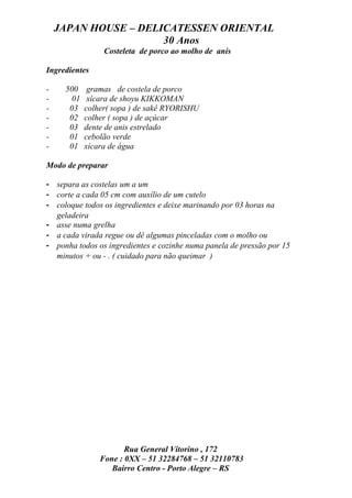 JAPAN HOUSE – DELICATESSEN ORIENTAL
                      30 Anos
                 Costeleta de porco ao molho de anis

Ingredientes

-    500     gramas de costela de porco
-      01    xícara de shoyu KIKKOMAN
-     03    colher( sopa ) de sakê RYORISHU
-     02    colher ( sopa ) de açúcar
-     03    dente de anis estrelado
-     01    cebolão verde
-     01    xícara de água

Modo de preparar

- separa as costelas um a um
- corte a cada 05 cm com auxílio de um cutelo
- coloque todos os ingredientes e deixe marinando por 03 horas na
  geladeira
- asse numa grelha
- a cada virada regue ou dê algumas pinceladas com o molho ou
- ponha todos os ingredientes e cozinhe numa panela de pressão por 15
  minutos + ou - . ( cuidado para não queimar )




                       Rua General Vitorino , 172
                Fone : 0XX – 51 32284768 – 51 32110783
                   Bairro Centro - Porto Alegre – RS
 